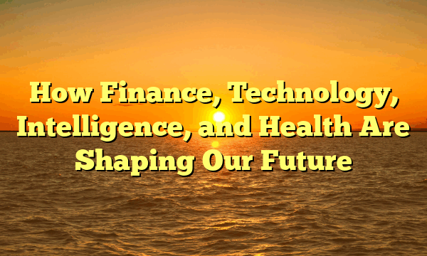 How Finance, Technology, Intelligence, and Health Are Shaping Our Future How Finance, Technology, Intelligence, and Health Are Shaping Our Future