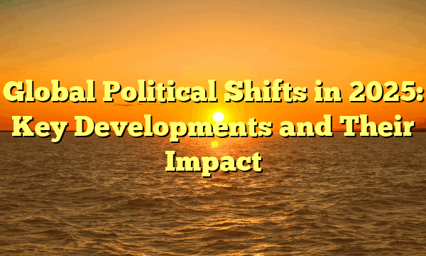 Global Political Shifts in 2025: Key Developments and Their Impact