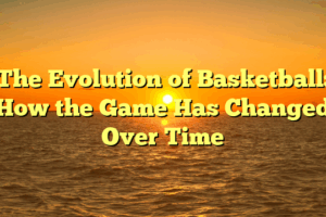 The Evolution of Basketball: How the Game Has Changed Over Time