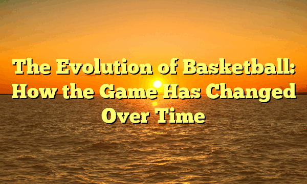 The Evolution of Basketball: How the Game Has Changed Over Time