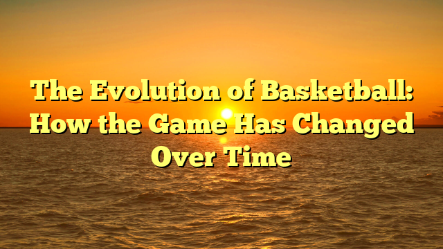 The Evolution of Basketball: How the Game Has Changed Over Time The Evolution of Basketball: How the Game Has Changed Over Time