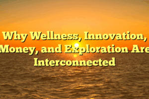 Why Wellness, Innovation, Money, and Exploration Are Interconnected