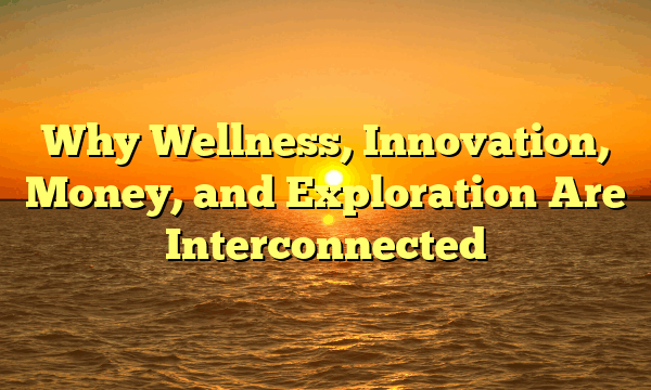 Why Wellness, Innovation, Money, and Exploration Are Interconnected