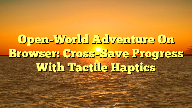 Open-World Adventure On Browser: Cross-Save Progress With Tactile Haptics