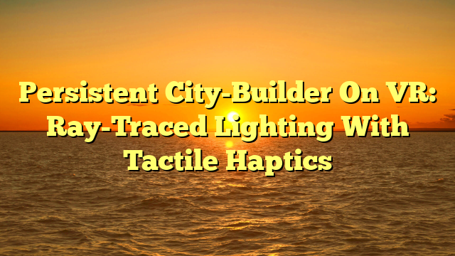 Persistent City-Builder On VR: Ray-Traced Lighting With Tactile Haptics