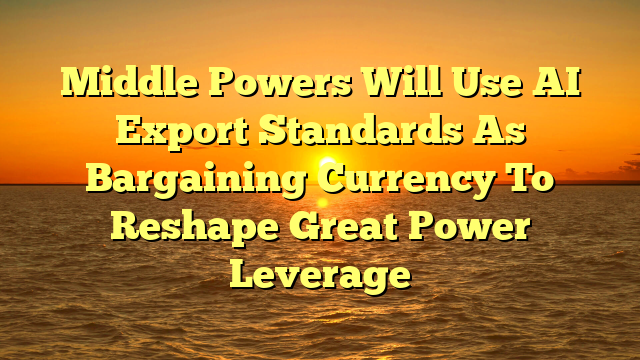 Middle Powers Will Use AI Export Standards As Bargaining Currency To Reshape Great Power Leverage