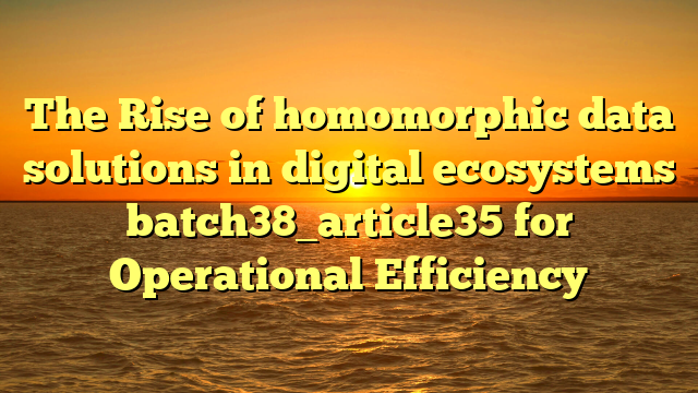 The Rise of homomorphic data solutions in digital ecosystems batch38_article35 for Operational Efficiency